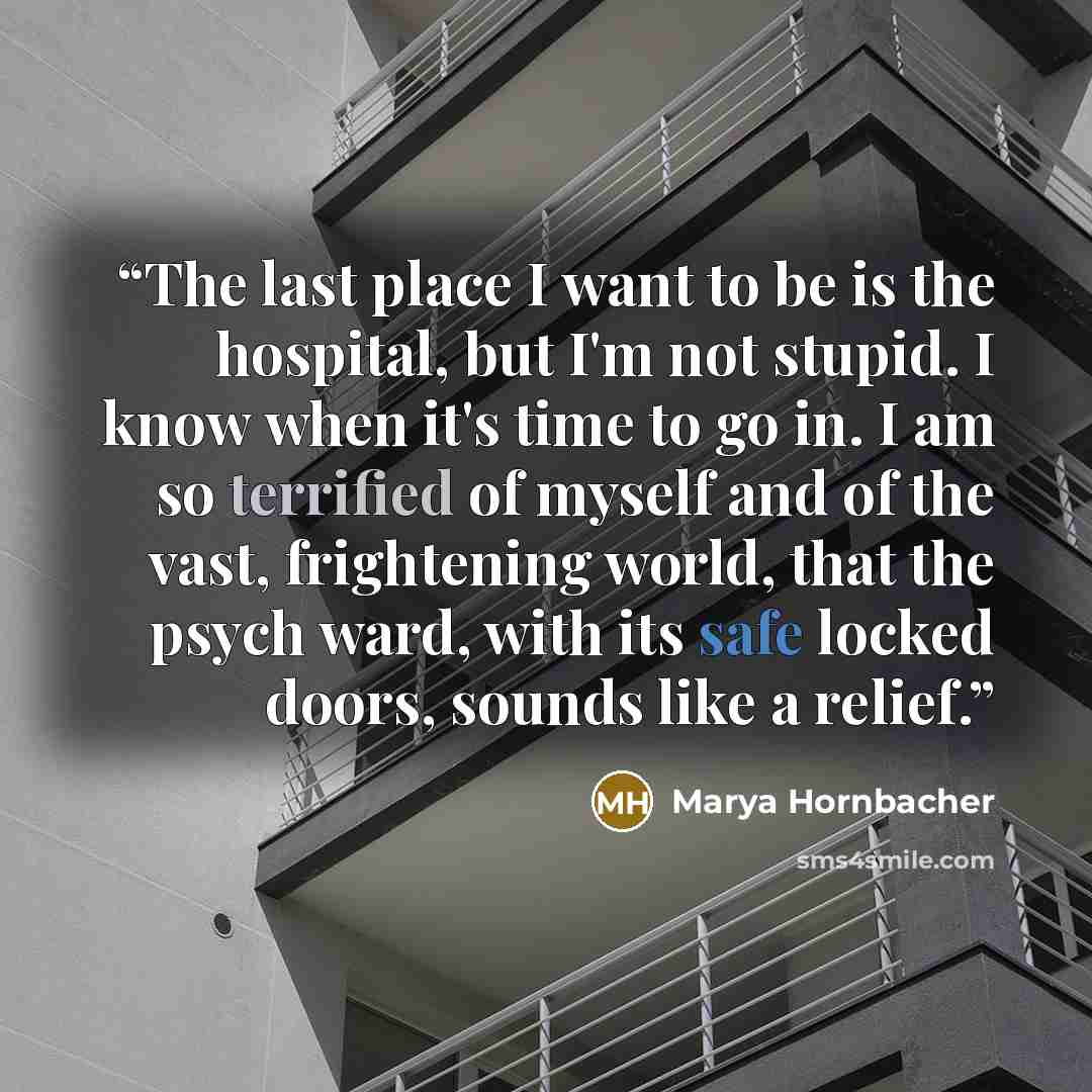 “The last place I want to be is the hospital, but I'm not stupid. I know when it's time to go in. I am so terrified of myself and of the vast, frightening world, that the psych ward, with its safe locked doors, sounds like a relief.” quote by Marya Hornbacher