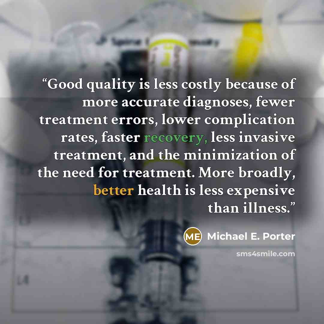 “Good quality is less costly because of more accurate diagnoses, fewer treatment errors, lower complication rates, faster recovery, less invasive treatment, and the minimization of the need for treatment. More broadly, better health is less expensive than illness.” quote by Michael E. Porter