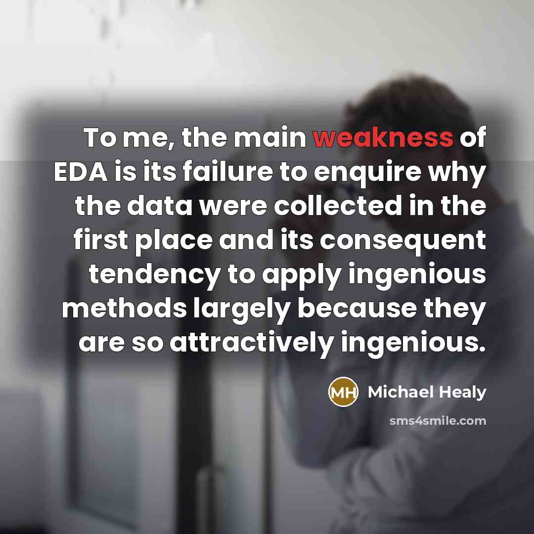 “To me, the main weakness of EDA is its failure to enquire why the data were collected in the first place and its consequent tendency to apply ingenious methods largely because they are so attractively ingenious.” quote by Michael Healy