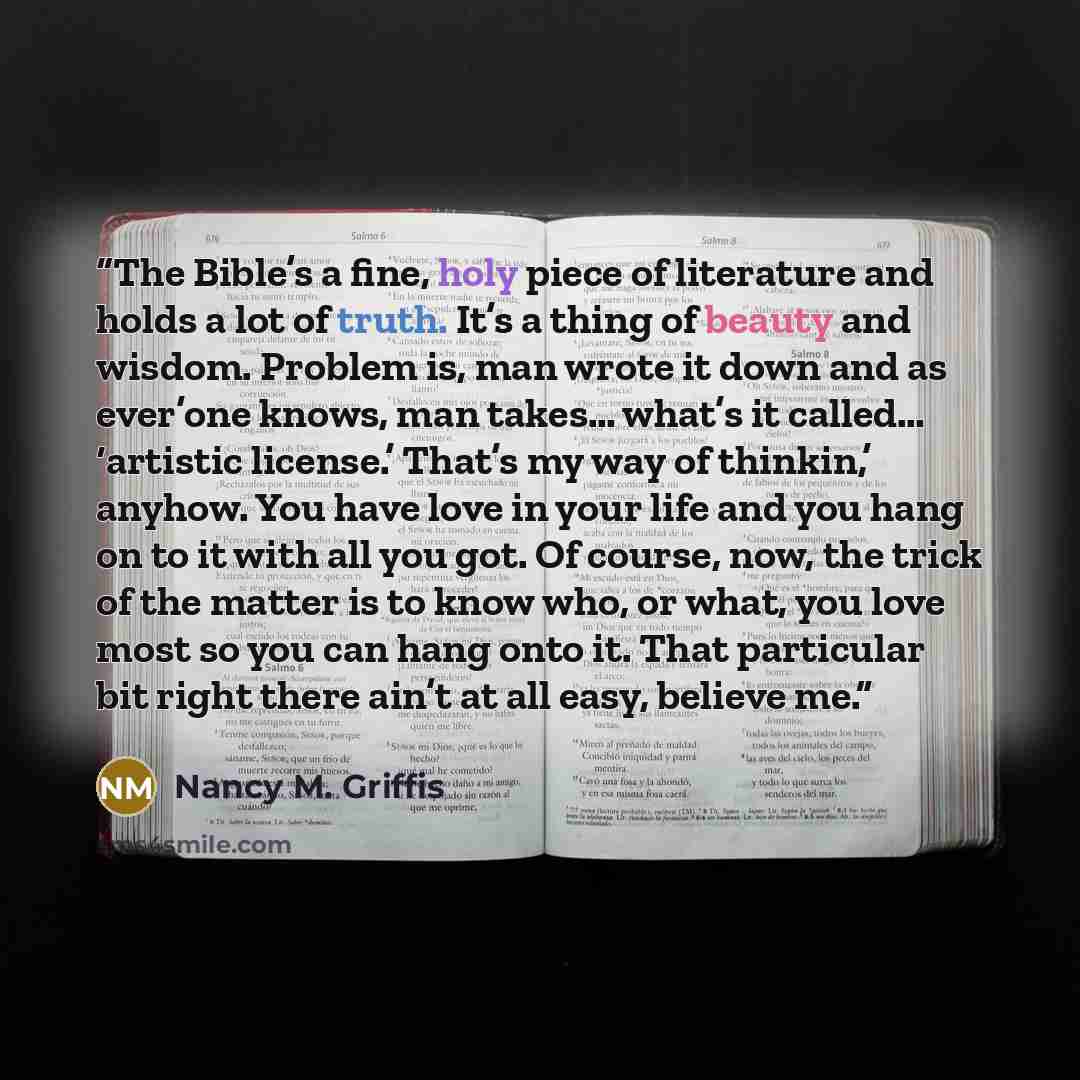 “The Bible’s a fine, holy piece of literature and holds a lot of truth. It’s a thing of beauty and wisdom. Problem is, man wrote it down and as ever’one knows, man takes… what’s it called… ‘artistic license.’ That’s my way of thinkin,’ anyhow. You have love in your life and you hang on to it with…” quote by Nancy M. Griffis