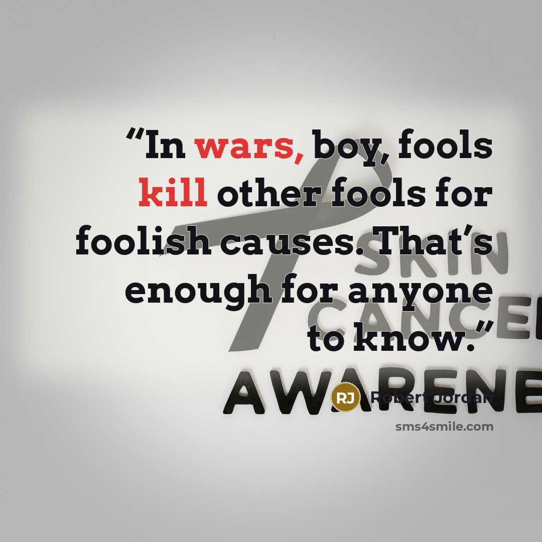 “In wars, boy, fools kill other fools for foolish causes. That’s enough for anyone to know.” quote by Robert Jordan