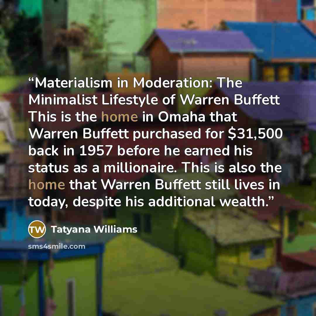 “Materialism in Moderation: The Minimalist Lifestyle of Warren Buffett This is the home in Omaha that Warren Buffett purchased for $31,500 back in 1957 before he earned his status as a millionaire. This is also the home that Warren Buffett still lives in today, despite his additional wealth.” quote by Tatyana Williams