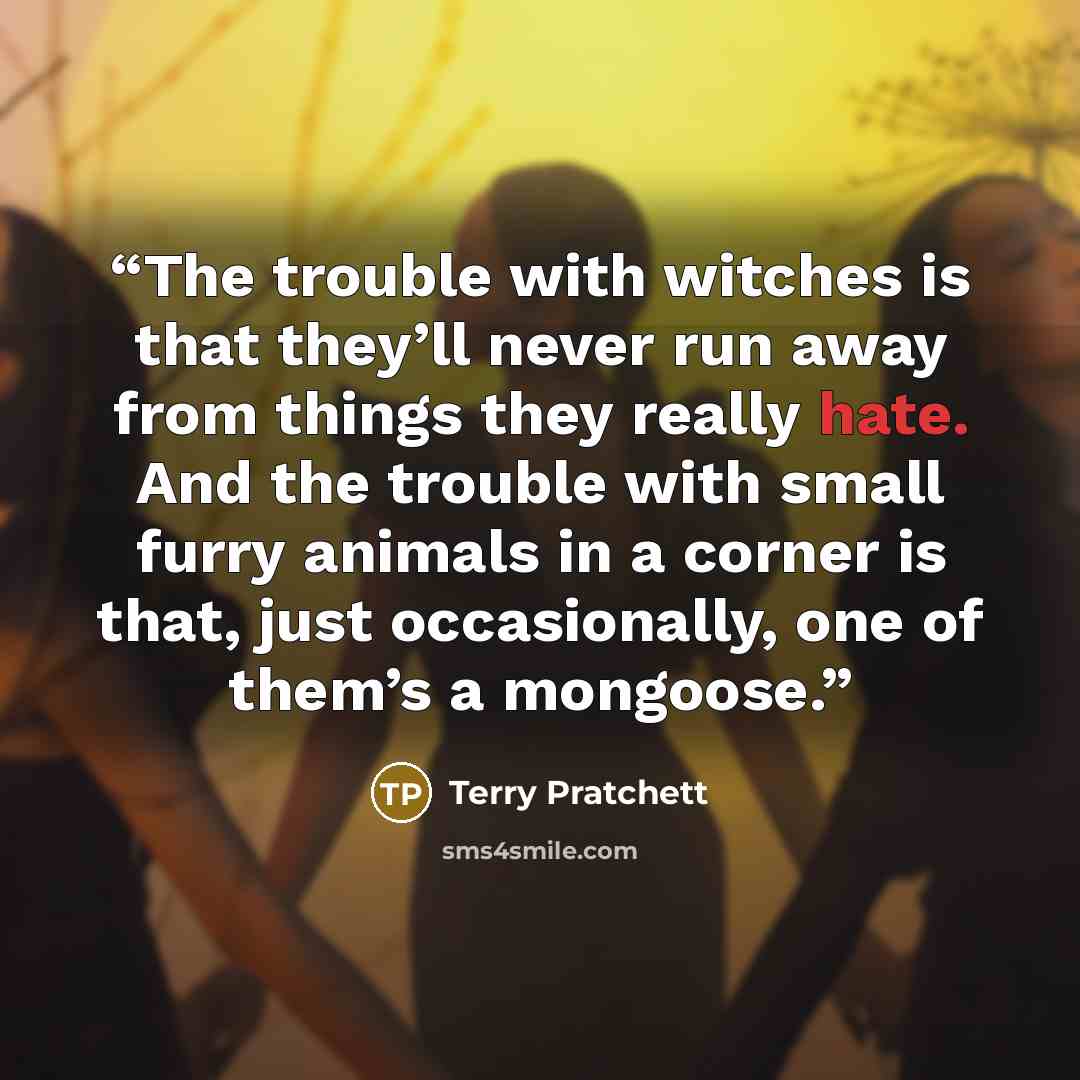 “The trouble with witches is that they’ll never run away from things they really hate. And the trouble with small furry animals in a corner is that, just occasionally, one of them’s a mongoose.” quote by Terry Pratchett