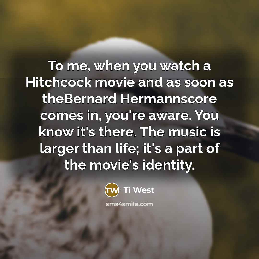“To me, when you watch a Hitchcock movie and as soon as theBernard Hermannscore comes in, you're aware. You know it's there. The music is larger than life; it's a part of the movie's identity.” quote by Ti West