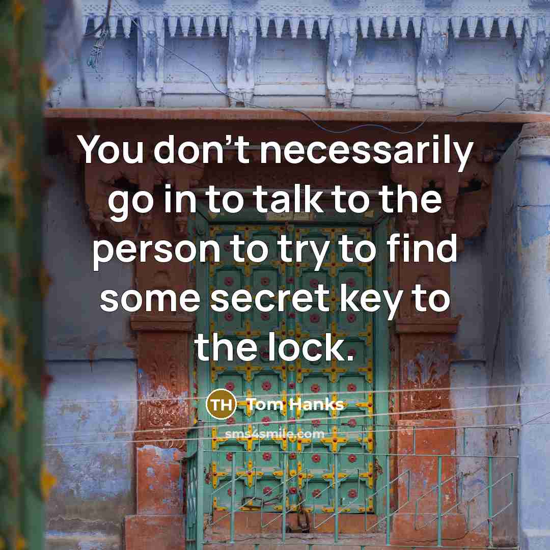 “You don't necessarily go in to talk to the person to try to find some secret key to the lock.” quote by Tom Hanks
