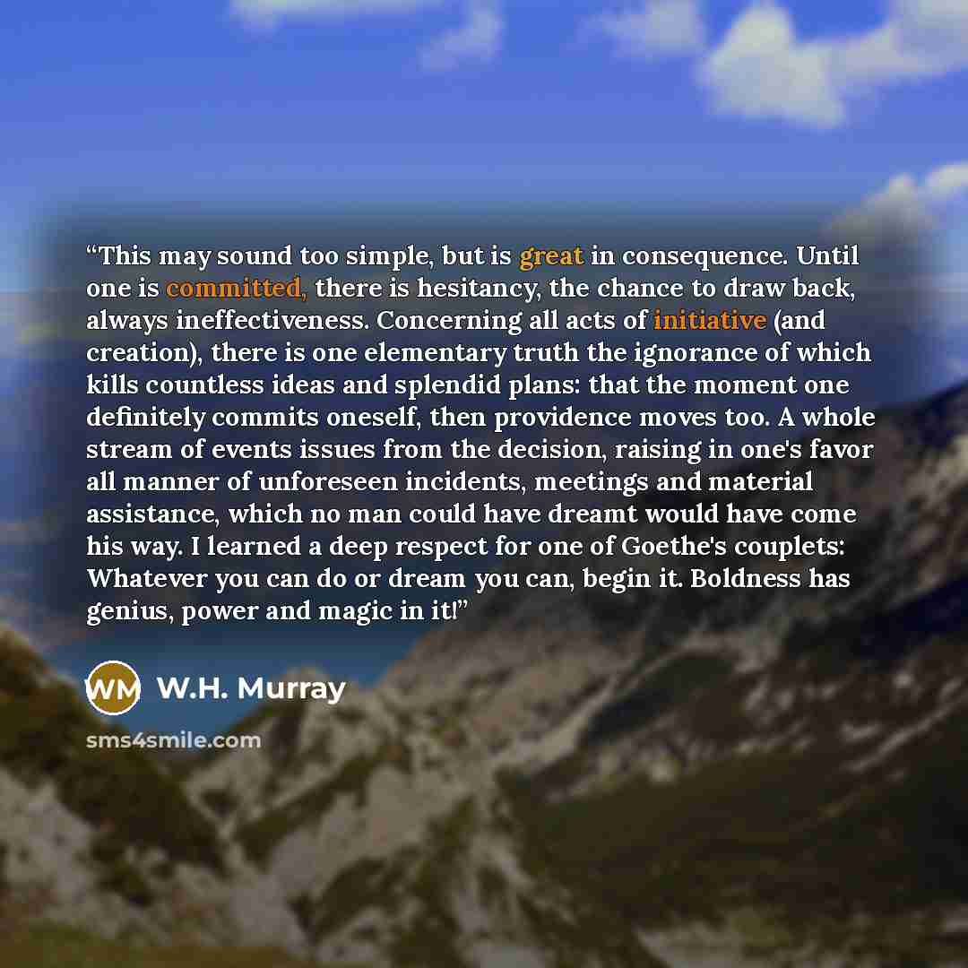 “This may sound too simple, but is great in consequence. Until one is committed, there is hesitancy, the chance to draw back, always ineffectiveness. Concerning all acts of initiative (and creation), there is one elementary truth the ignorance of which kills countless ideas and splendid plans: that…” quote by W.H. Murray