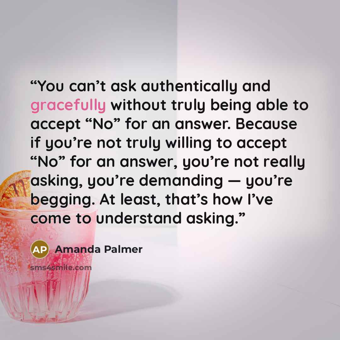 “You can’t ask authentically and gracefully without truly being able to accept “No” for an answer. Because if you’re not truly willing to accept “No” for an answer, you’re not really asking, you’re demanding — you’re begging. At least, that’s how I’ve come to understand asking.” quote by Amanda Palmer