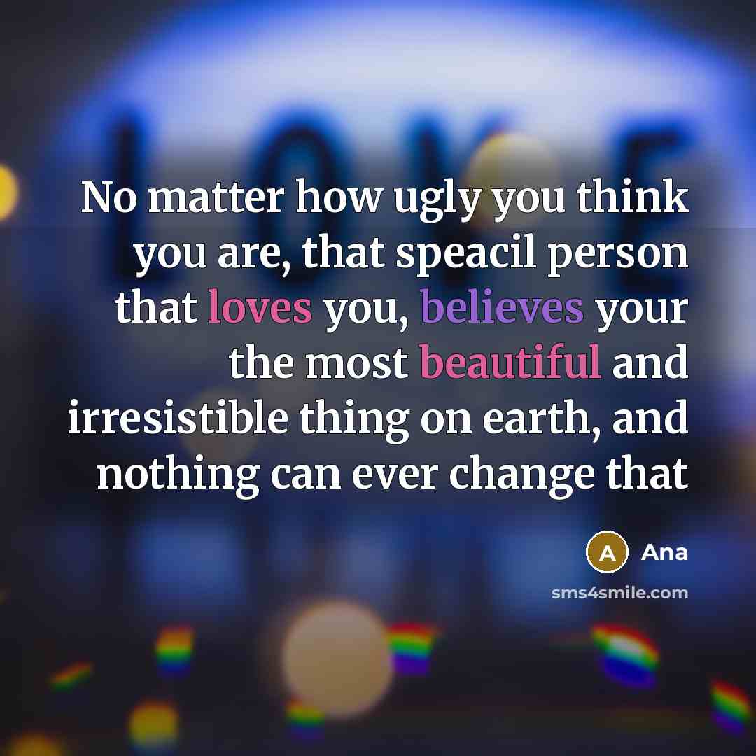 “No matter how ugly you think you are, that speacil person that loves you, believes your the most beautiful and irresistible thing on earth, and nothing can ever change that” quote by Ana