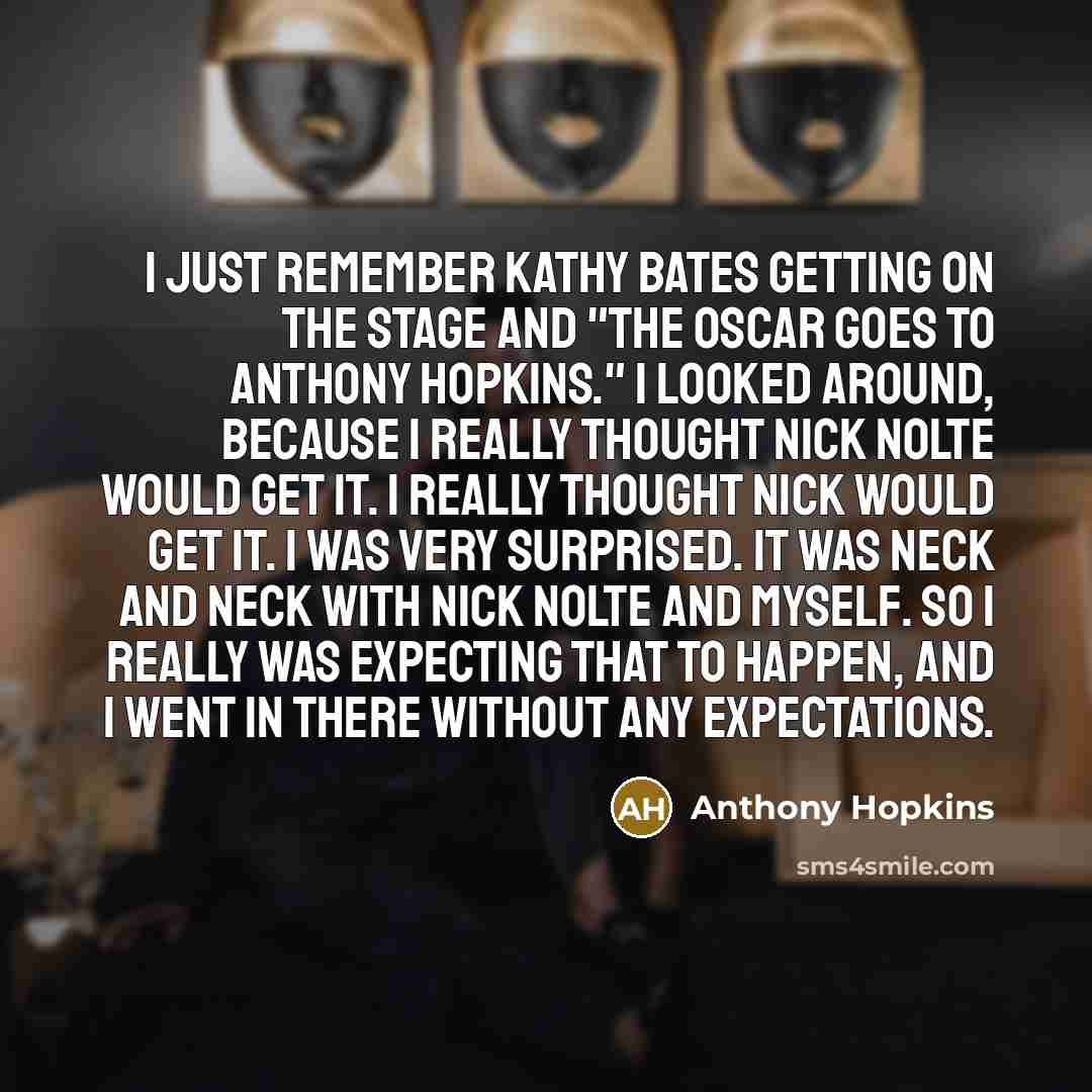 “I just remember Kathy Bates getting on the stage and "The Oscar goes to Anthony Hopkins." I looked around, because I really thought Nick Nolte would get it. I really thought Nick would get it. I was very surprised. It was neck and neck with Nick Nolte and myself. So I really was expecting that to…” quote by Anthony Hopkins