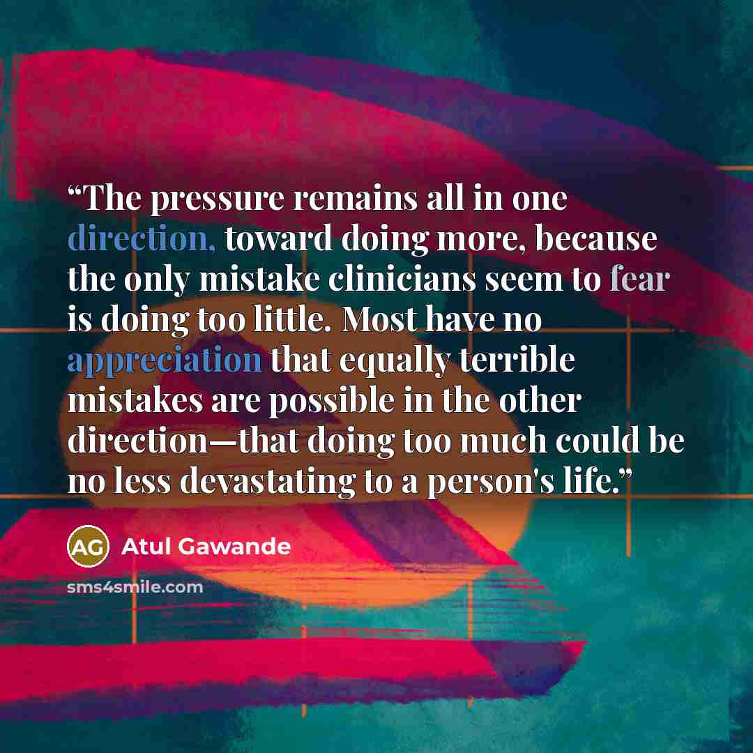 “The pressure remains all in one direction, toward doing more, because the only mistake clinicians seem to fear is doing too little. Most have no appreciation that equally terrible mistakes are possible in the other direction—that doing too much could be no less devastating to a person's life.” quote by Atul Gawande