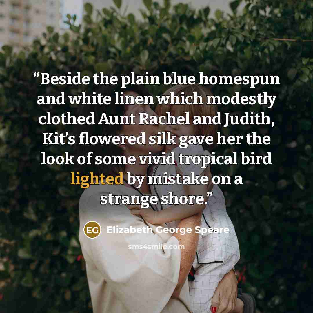 “Beside the plain blue homespun and white linen which modestly clothed Aunt Rachel and Judith, Kit’s flowered silk gave her the look of some vivid tropical bird lighted by mistake on a strange shore.” quote by Elizabeth George Speare