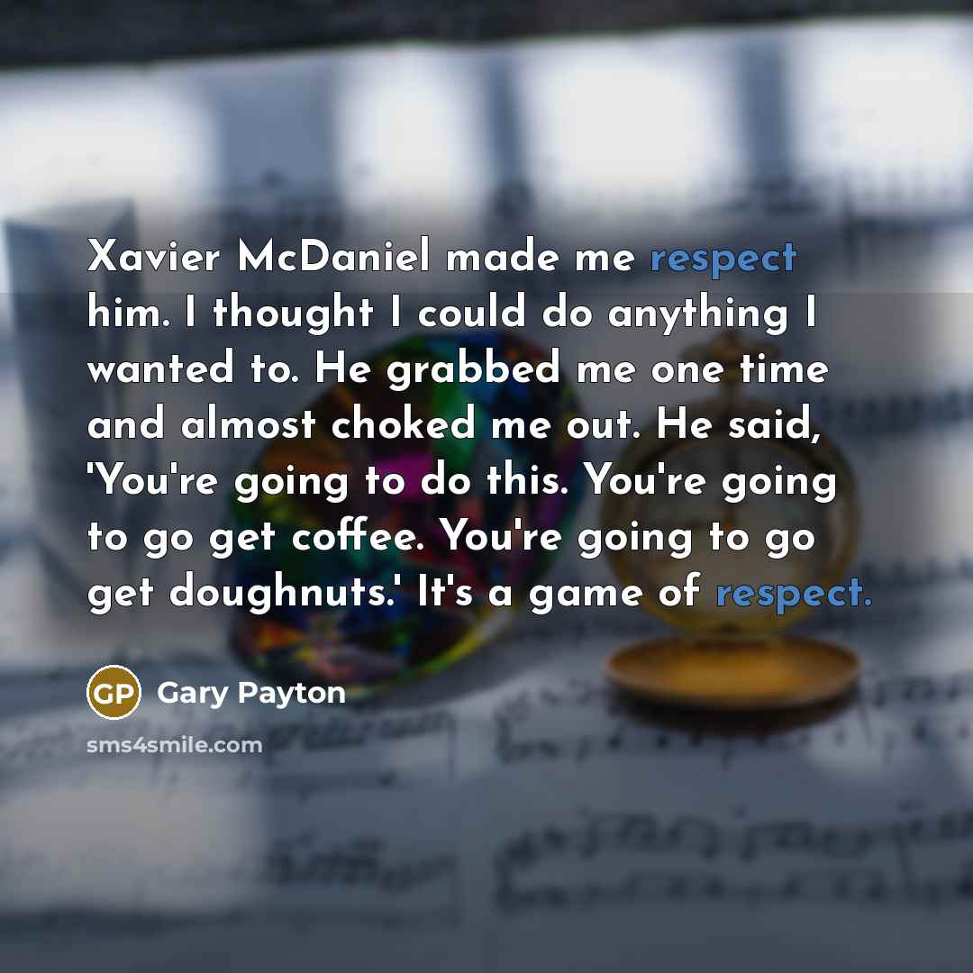 “Xavier McDaniel made me respect him. I thought I could do anything I wanted to. He grabbed me one time and almost choked me out. He said, 'You're going to do this. You're going to go get coffee. You're going to go get doughnuts.' It's a game of respect.” quote by Gary Payton