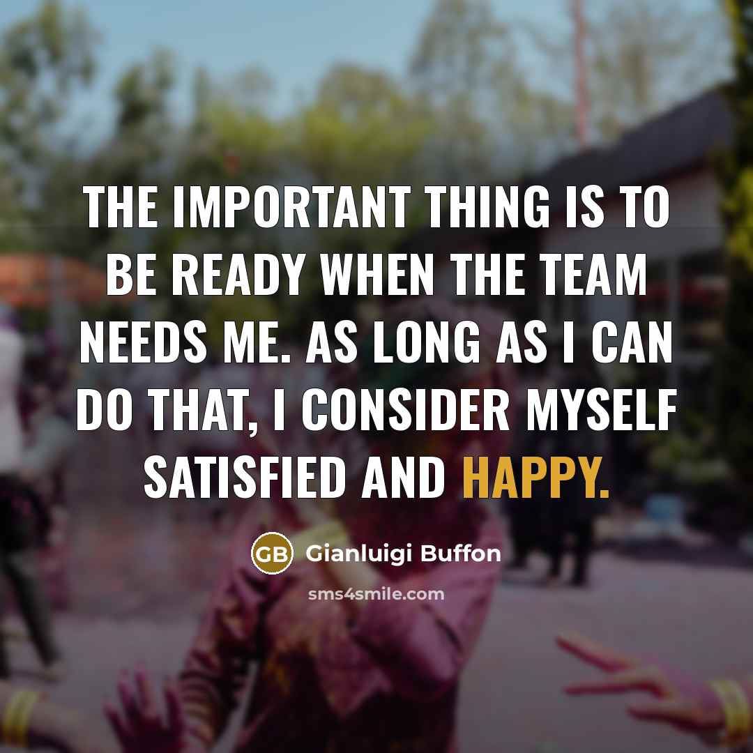 “The important thing is to be ready when the team needs me. As long as I can do that, I consider myself satisfied and happy.” quote by Gianluigi Buffon