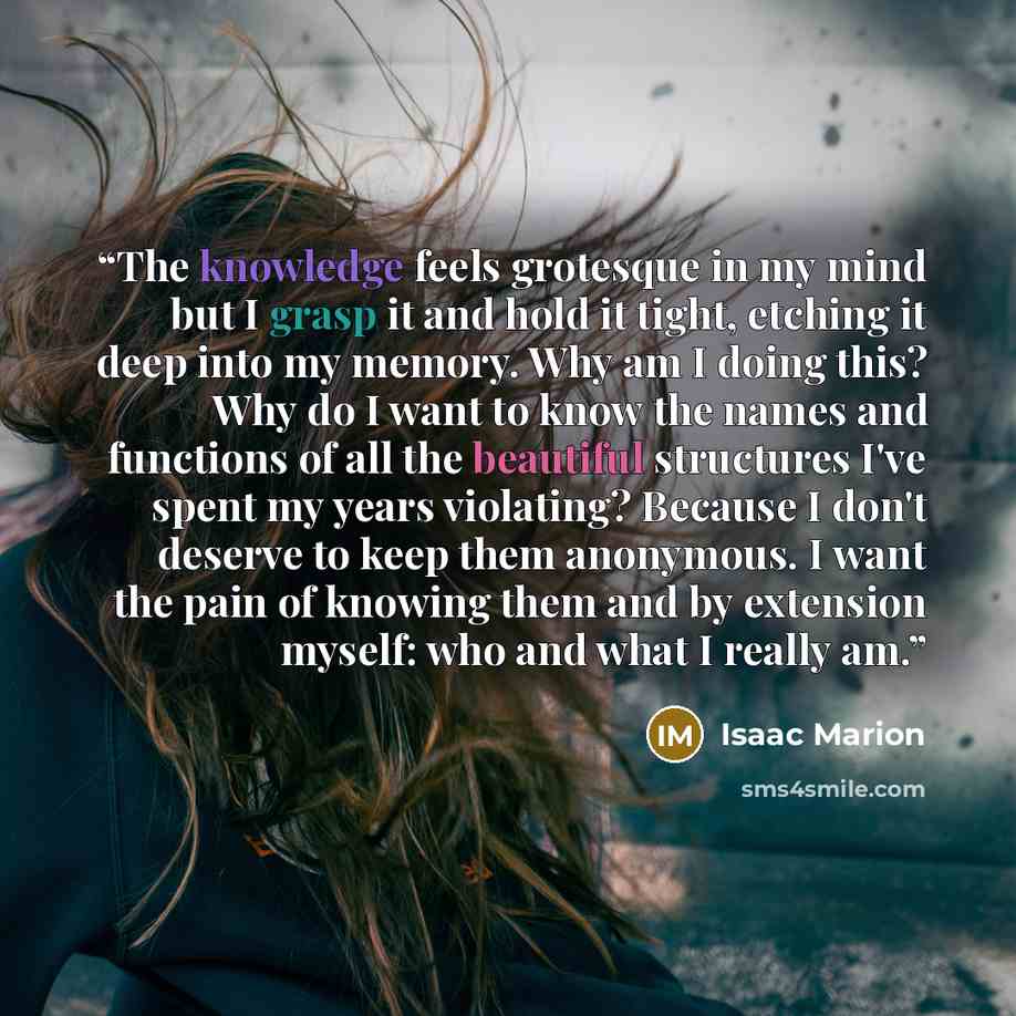 “The knowledge feels grotesque in my mind but I grasp it and hold it tight, etching it deep into my memory. Why am I doing this? Why do I want to know the names and functions of all the beautiful structures I've spent my years violating? Because I don't deserve to keep them anonymous. I want the…” quote by Isaac Marion