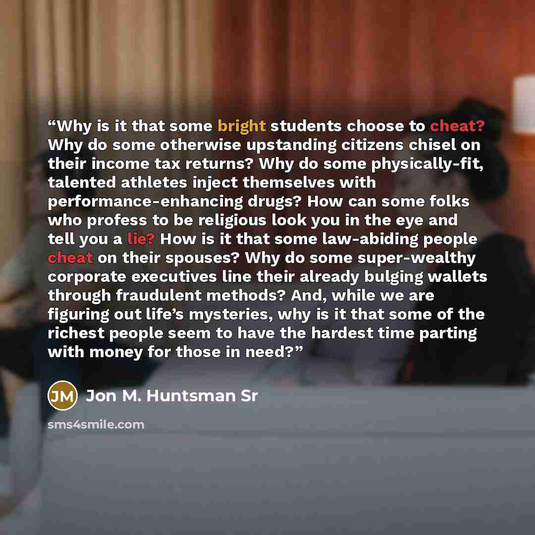 “Why is it that some bright students choose to cheat? Why do some otherwise upstanding citizens chisel on their income tax returns? Why do some physically-fit, talented athletes inject themselves with performance-enhancing drugs? How can some folks who profess to be religious look you in the eye…” quote by Jon M. Huntsman Sr