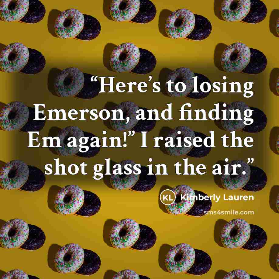 “Here’s to losing Emerson, and finding Em again!” I raised the shot glass in the air.” quote by Kimberly Lauren