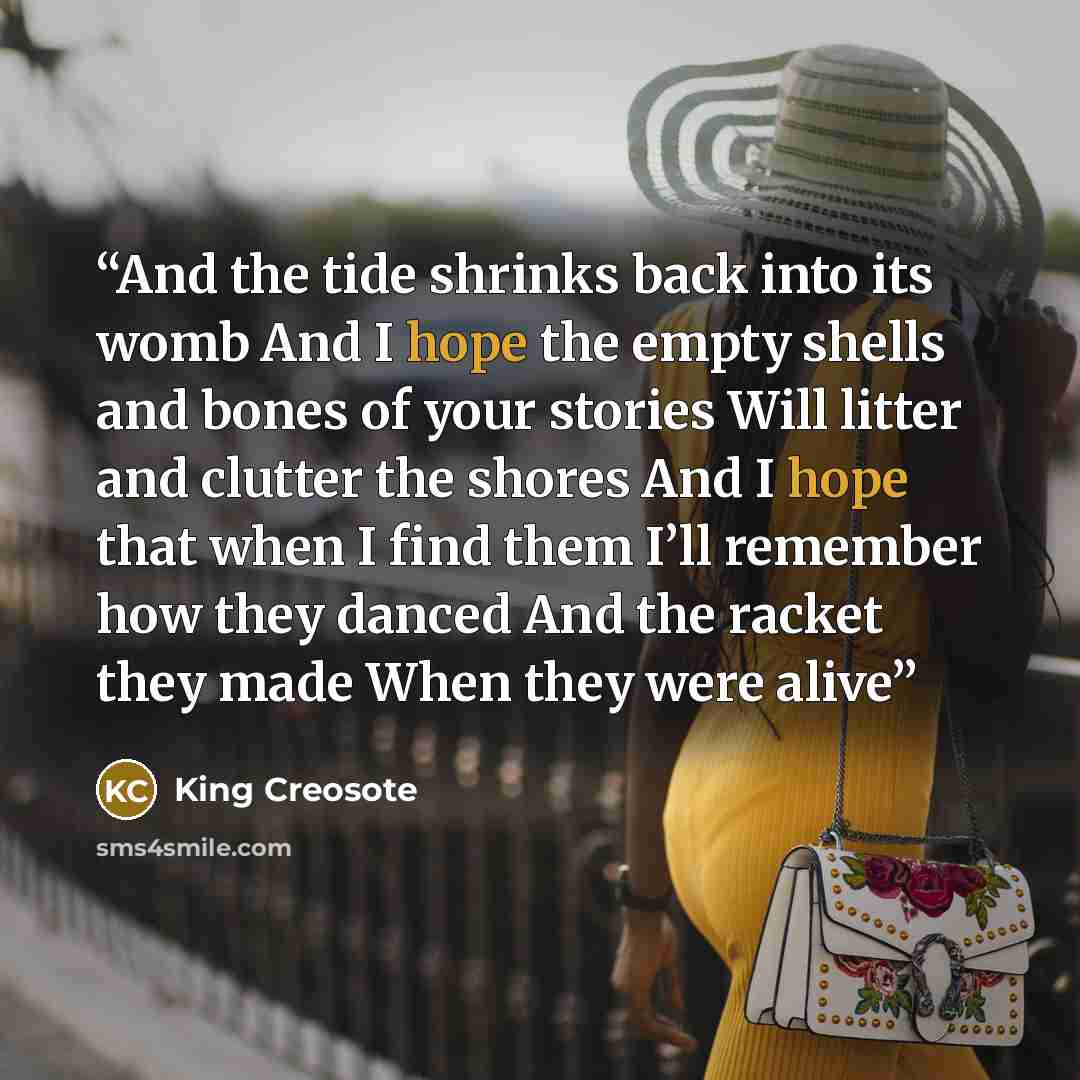 “And the tide shrinks back into its womb And I hope the empty shells and bones of your stories Will litter and clutter the shores And I hope that when I find them I’ll remember how they danced And the racket they made When they were alive” quote by King Creosote
