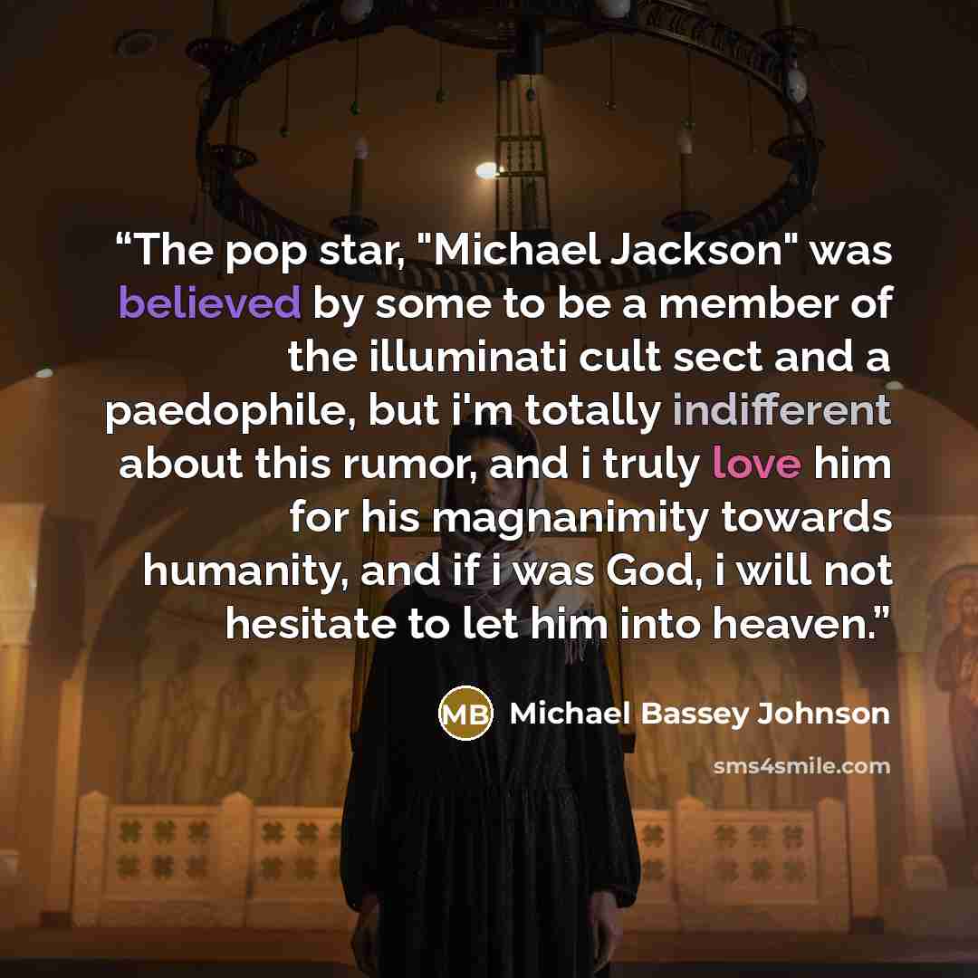 “The pop star, "Michael Jackson" was believed by some to be a member of the illuminati cult sect and a paedophile, but i'm totally indifferent about this rumor, and i truly love him for his magnanimity towards humanity, and if i was God, i will not hesitate to let him into heaven.” quote by Michael Bassey Johnson