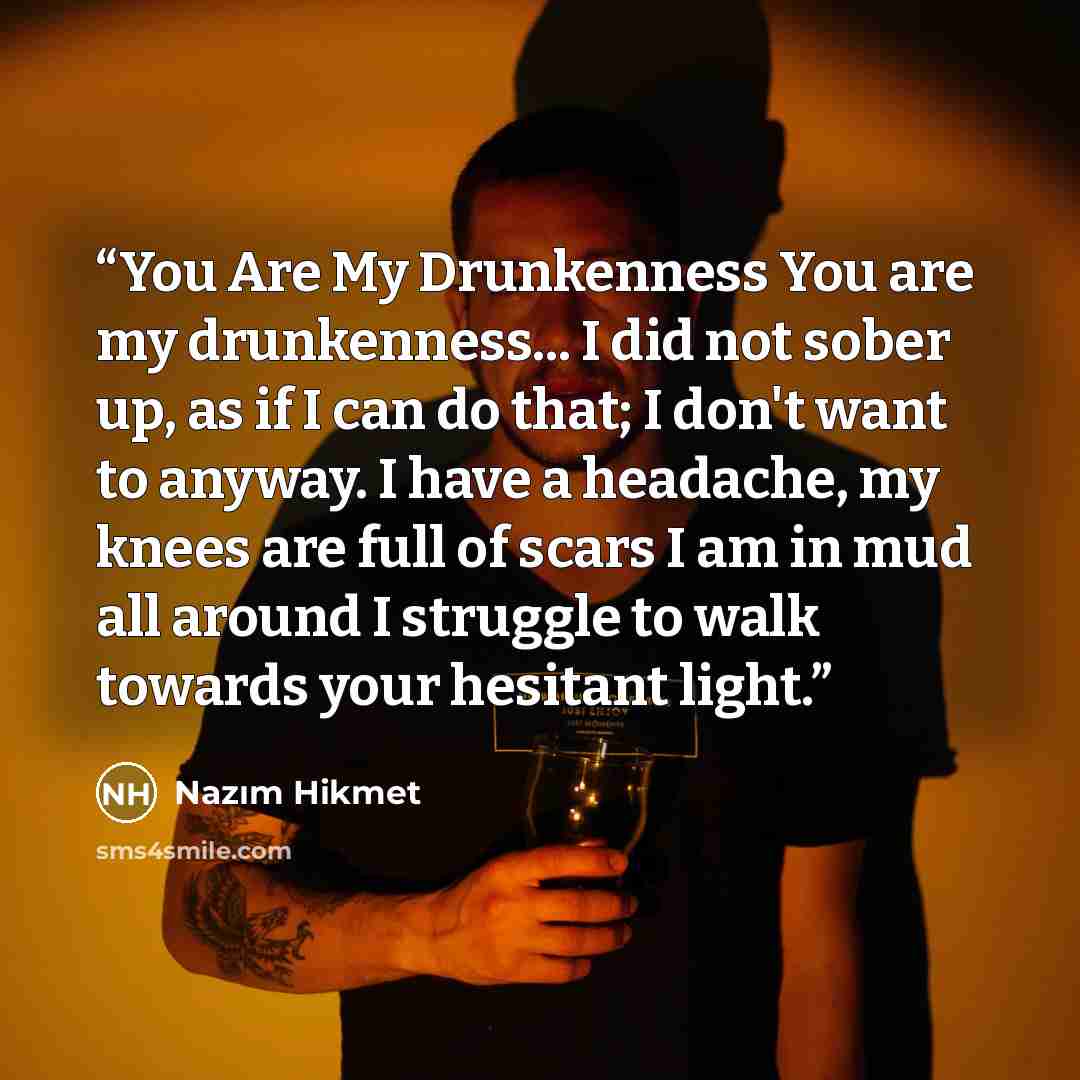 “You Are My Drunkenness You are my drunkenness... I did not sober up, as if I can do that; I don't want to anyway. I have a headache, my knees are full of scars I am in mud all around I struggle to walk towards your hesitant light.” quote by Nazim Hikmet
