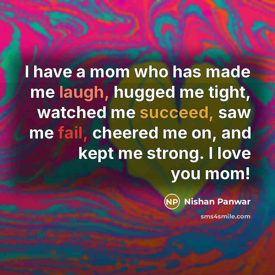 “I have a mom who has made me laugh, hugged me tight, watched me succeed, saw me fail, cheered me on, and kept me strong. I love you mom!” quote by Nishan Panwar