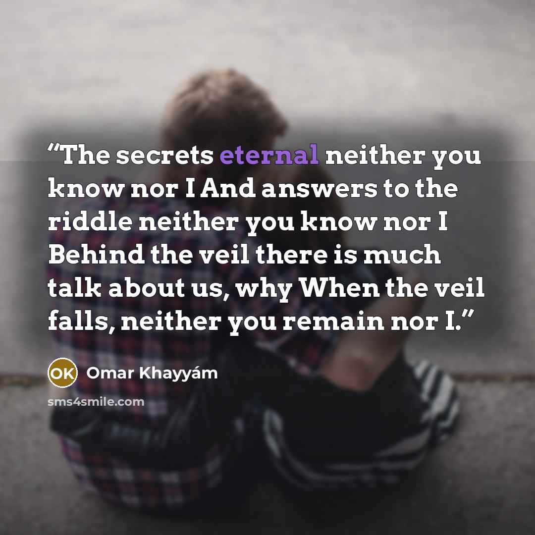 “The secrets eternal neither you know nor I And answers to the riddle neither you know nor I Behind the veil there is much talk about us, why When the veil falls, neither you remain nor I.” quote by Omar Khayyám