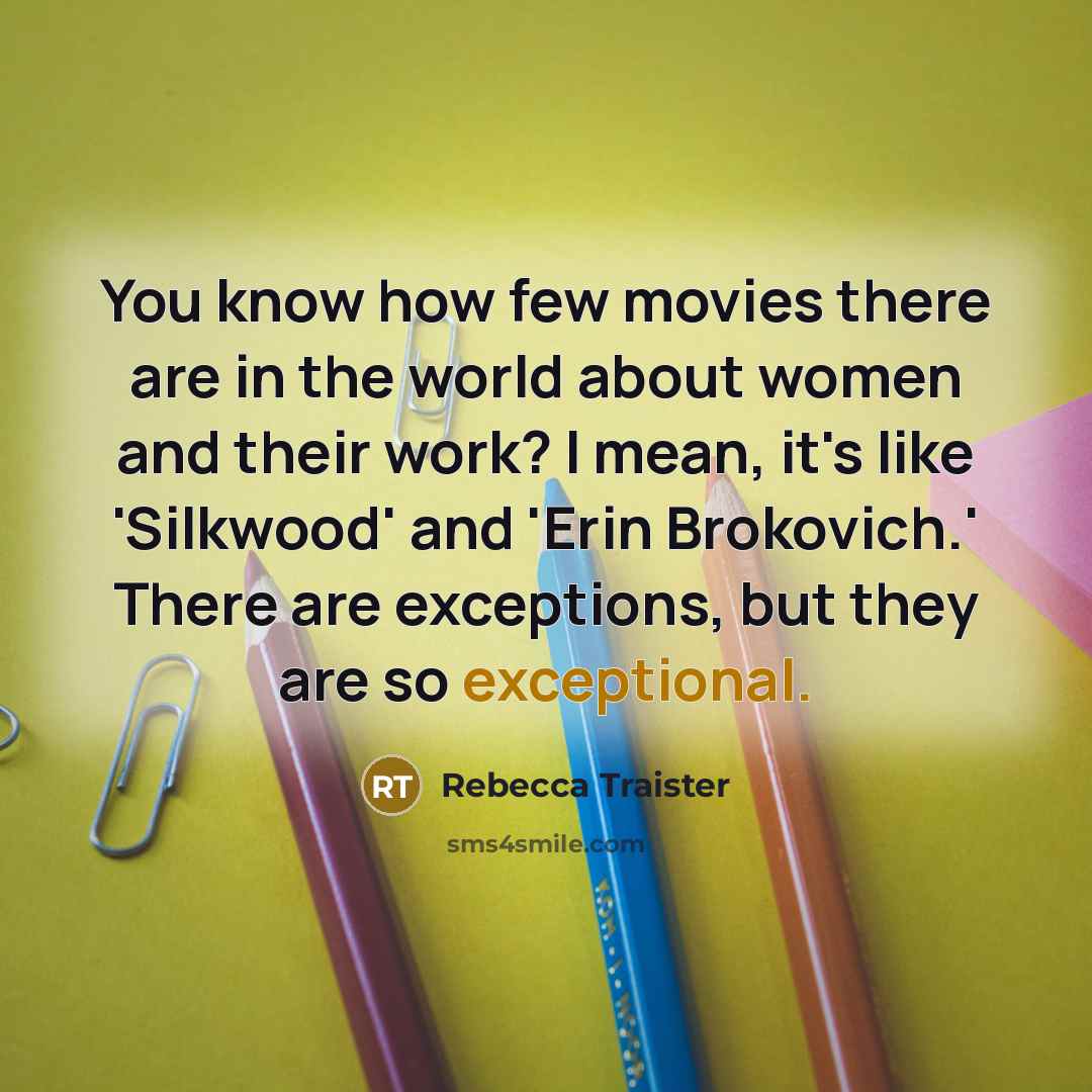 “You know how few movies there are in the world about women and their work? I mean, it's like 'Silkwood' and 'Erin Brokovich.' There are exceptions, but they are so exceptional.” quote by Rebecca Traister