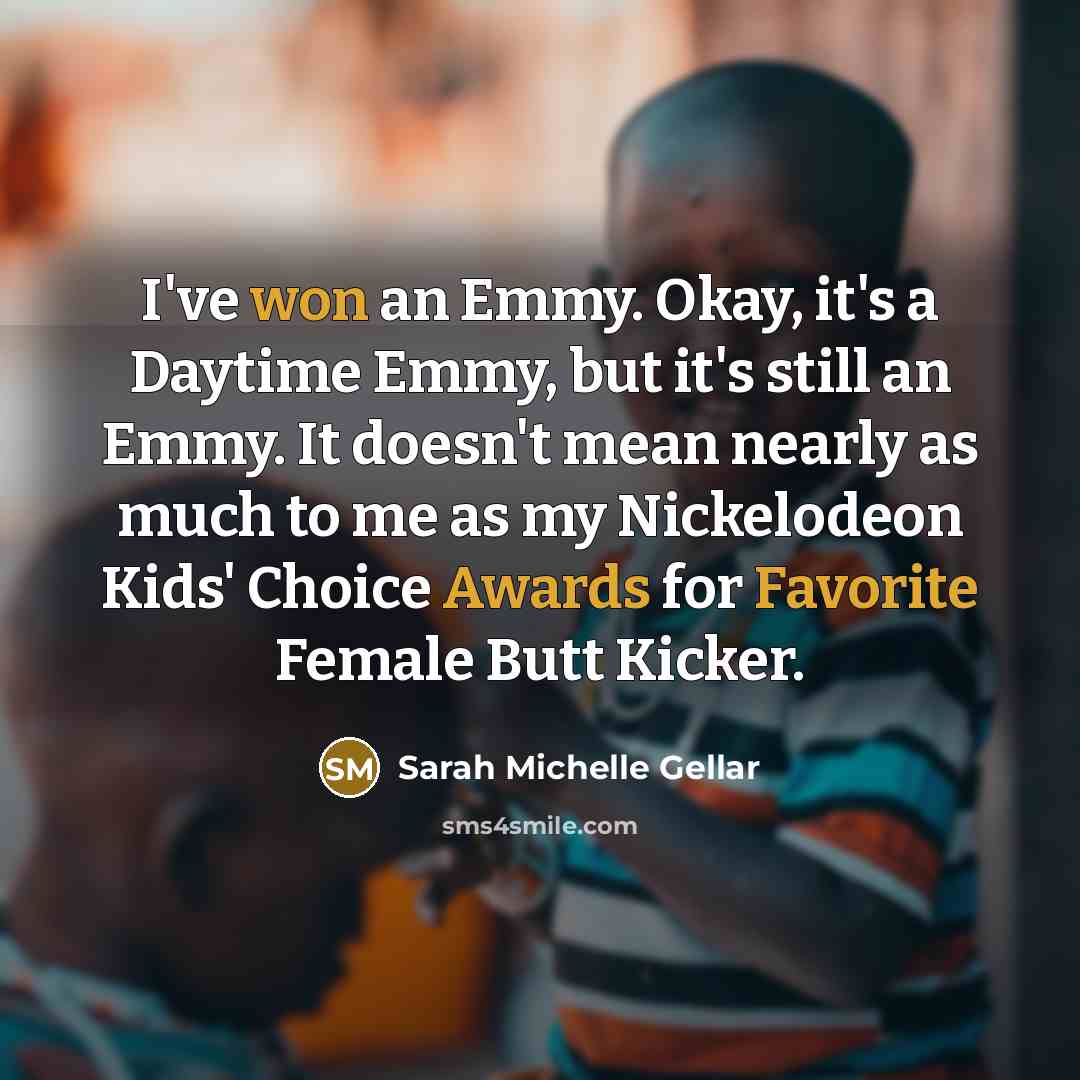 “I've won an Emmy. Okay, it's a Daytime Emmy, but it's still an Emmy. It doesn't mean nearly as much to me as my Nickelodeon Kids' Choice Awards for Favorite Female Butt Kicker.” quote by Sarah Michelle Gellar