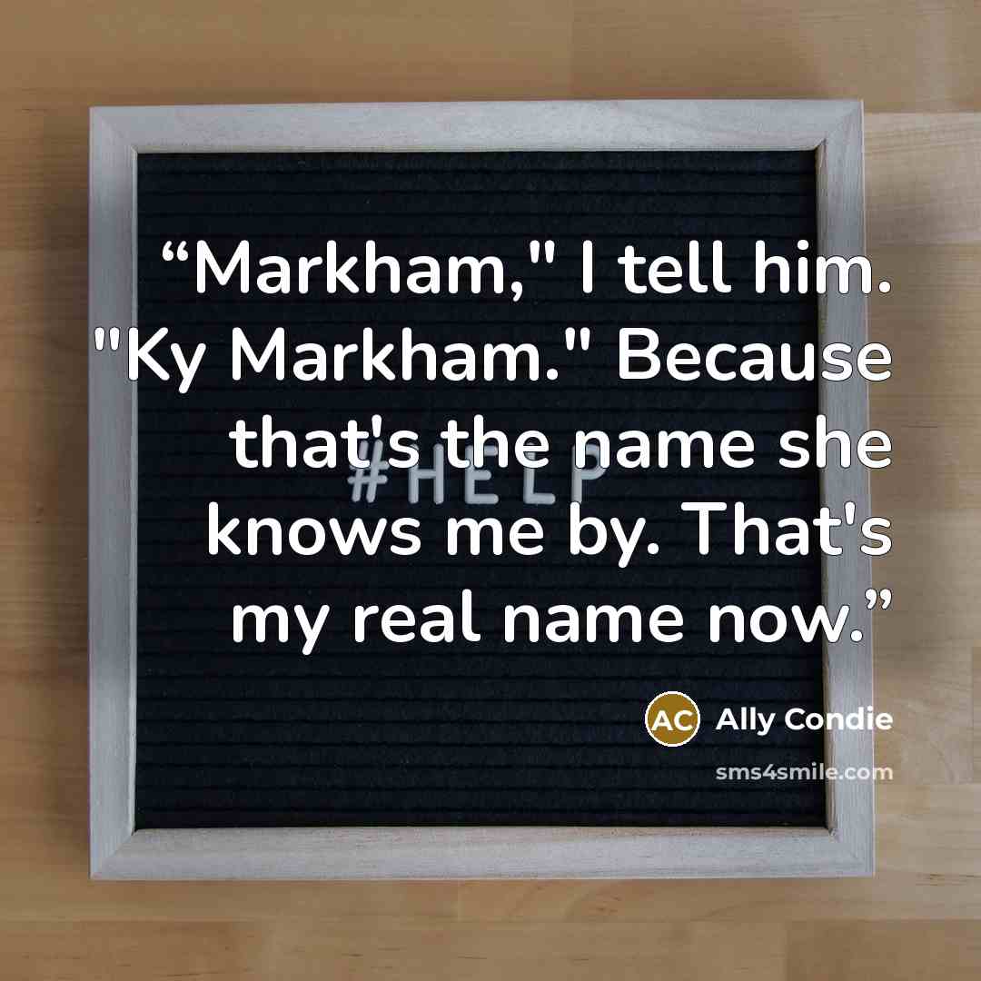 “Markham," I tell him. "Ky Markham." Because that's the name she knows me by. That's my real name now.” quote by Ally Condie