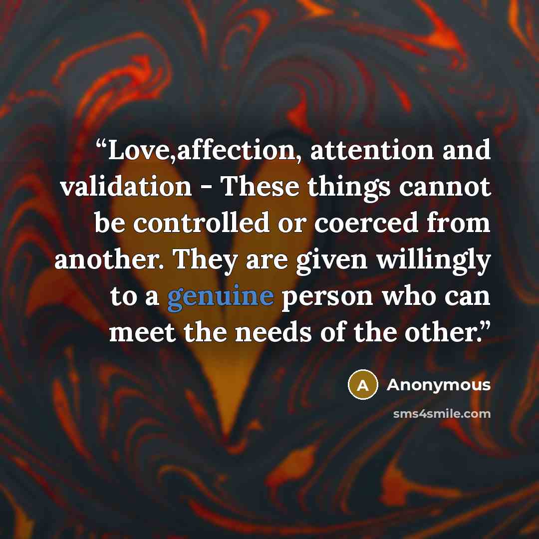 “Love,affection, attention and validation - These things cannot be controlled or coerced from another. They are given willingly to a genuine person who can meet the needs of the other.” quote by Anonymous