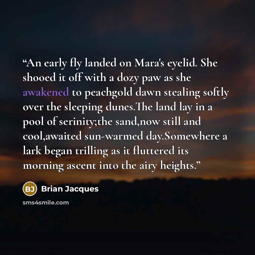 “An early fly landed on Mara's eyelid. She shooed it off with a dozy paw as she awakened to peachgold dawn stealing softly over the sleeping dunes.The land lay in a pool of serinity;the sand,now still and cool,awaited sun-warmed day.Somewhere a lark began trilling as it fluttered its morning ascent…” quote by Brian Jacques