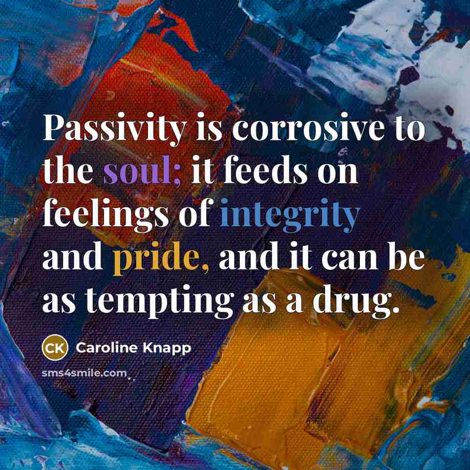 “Passivity is corrosive to the soul; it feeds on feelings…” quote by Caroline Knapp