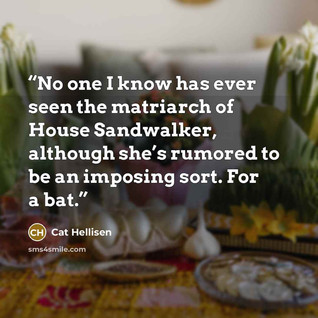 “No one I know has ever seen the matriarch of House Sandwalker, although she’s rumored to be an imposing sort. For a bat.” quote by Cat Hellisen