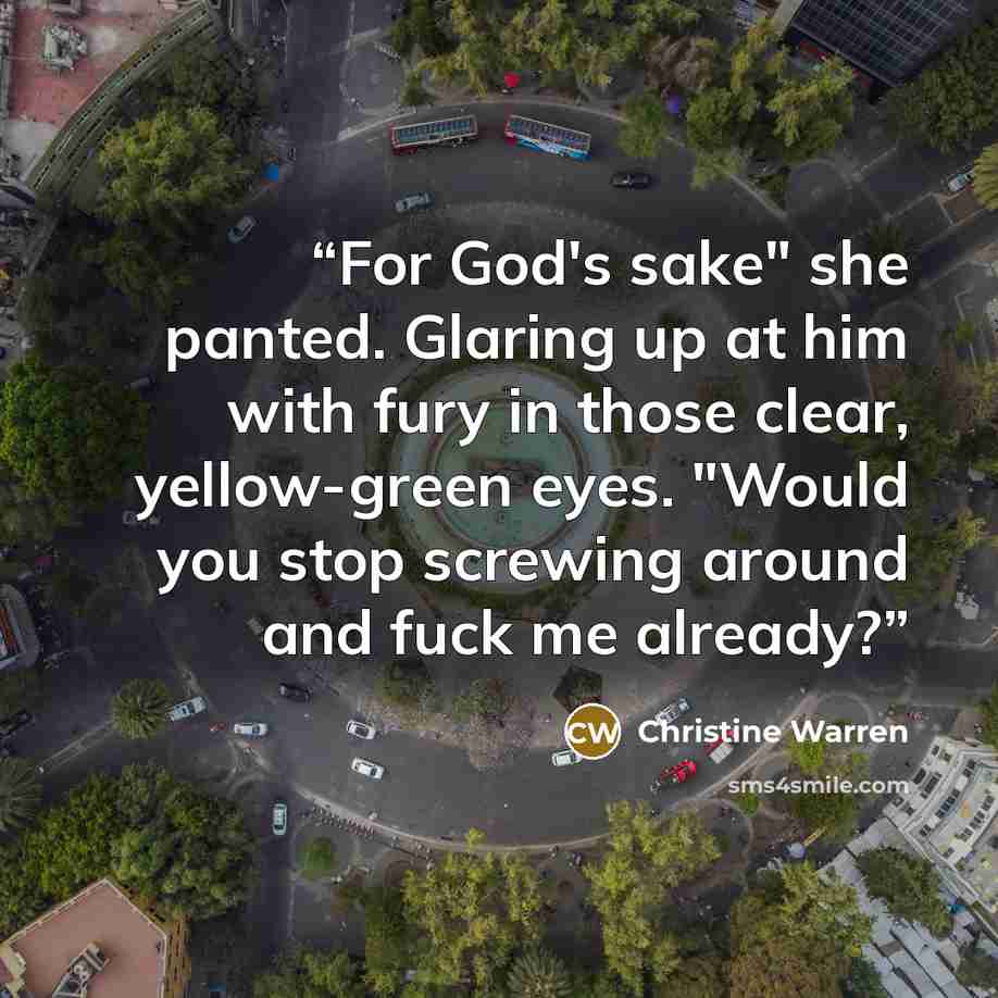 “For God's sake" she panted. Glaring up at him with fury in those clear, yellow-green eyes. "Would you stop screwing around and fuck me already?” quote by Christine Warren