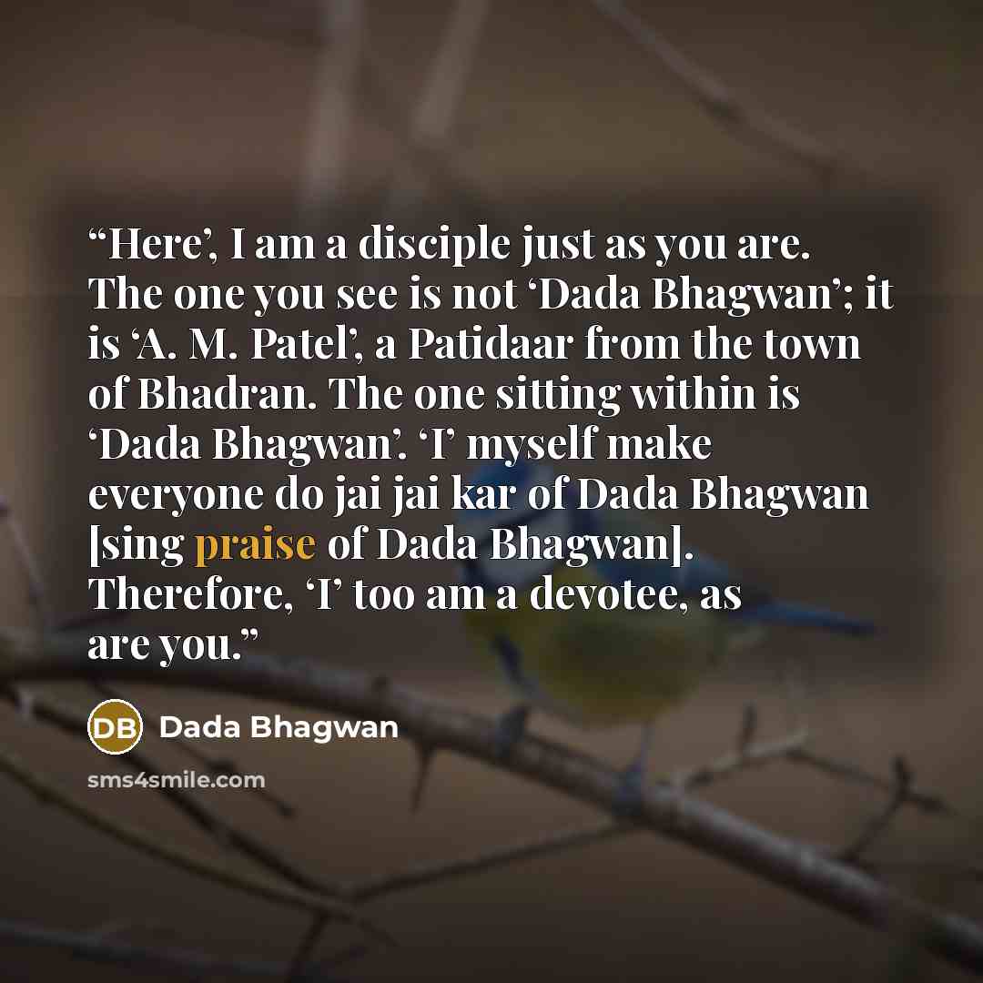 “Here’, I am a disciple just as you are. The one you see is not ‘Dada Bhagwan’; it is ‘A. M. Patel’, a Patidaar from the town of Bhadran. The one sitting within is ‘Dada Bhagwan’. ‘I’ myself make everyone do jai jai kar of Dada Bhagwan [sing praise of Dada Bhagwan]. Therefore, ‘I’ too am a devotee…” quote by Dada Bhagwan