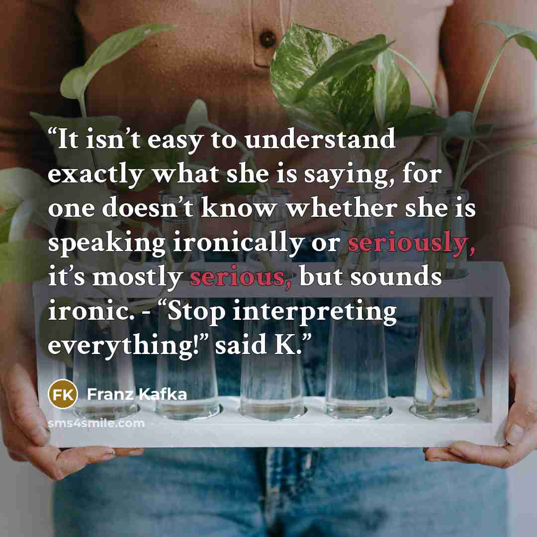 “It isn’t easy to understand exactly what she is saying, for one doesn’t know whether she is speaking ironically or seriously, it’s mostly serious, but sounds ironic. - “Stop interpreting everything!” said K.” quote by Franz Kafka