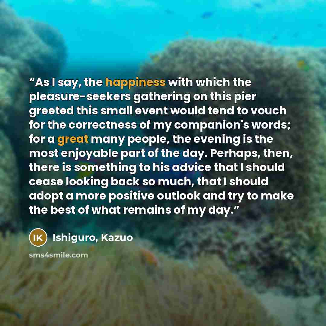“As I say, the happiness with which the pleasure-seekers gathering on this pier greeted this small event would tend to vouch for the correctness of my companion's words; for a great many people, the evening is the most enjoyable part of the day. Perhaps, then, there is something to his advice that…” quote by Ishiguro, Kazuo