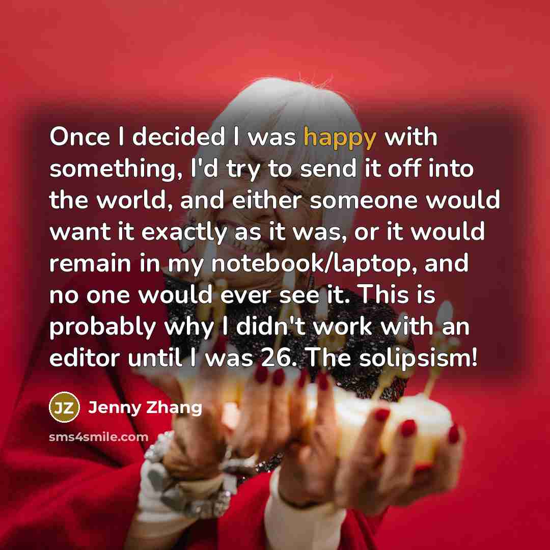 “Once I decided I was happy with something, I'd try to send it off into the world, and either someone would want it exactly as it was, or it would remain in my notebook/laptop, and no one would ever see it. This is probably why I didn't work with an editor until I was 26. The solipsism!” quote by Jenny Zhang