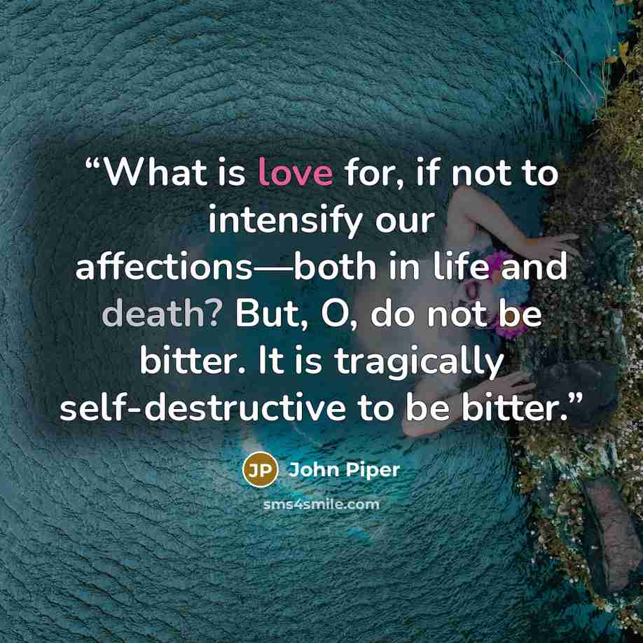 “What is love for, if not to intensify our affections—both in life and death? But, O, do not be bitter. It is tragically self-destructive to be bitter.” quote by John Piper