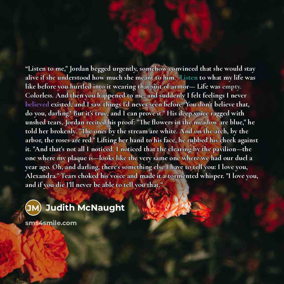 “Listen to me," Jordan begged urgently, somehow convinced that she would stay alive if she understood how much she meant to him. "Listen to what my life was like before you hurtled into it wearing that suit of armor— Life was empty. Colorless. And then you happened to me, and suddenly I felt…” quote by Judith McNaught