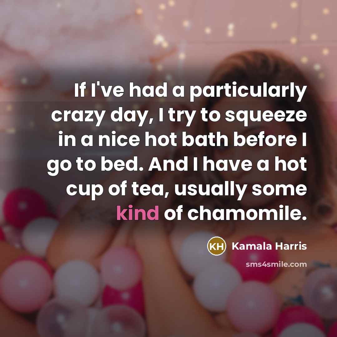 “If I've had a particularly crazy day, I try to squeeze in a nice hot bath before I go to bed. And I have a hot cup of tea, usually some kind of chamomile.” quote by Kamala Harris