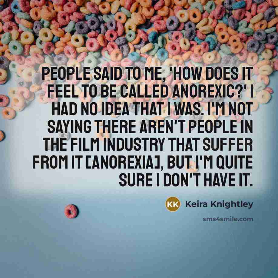 “People said to me, 'How does it feel to be called anorexic?' I had no idea that I was. I'm not saying there aren't people in the film industry that suffer from it [anorexia], but I'm quite sure I don't have it.” quote by Keira Knightley