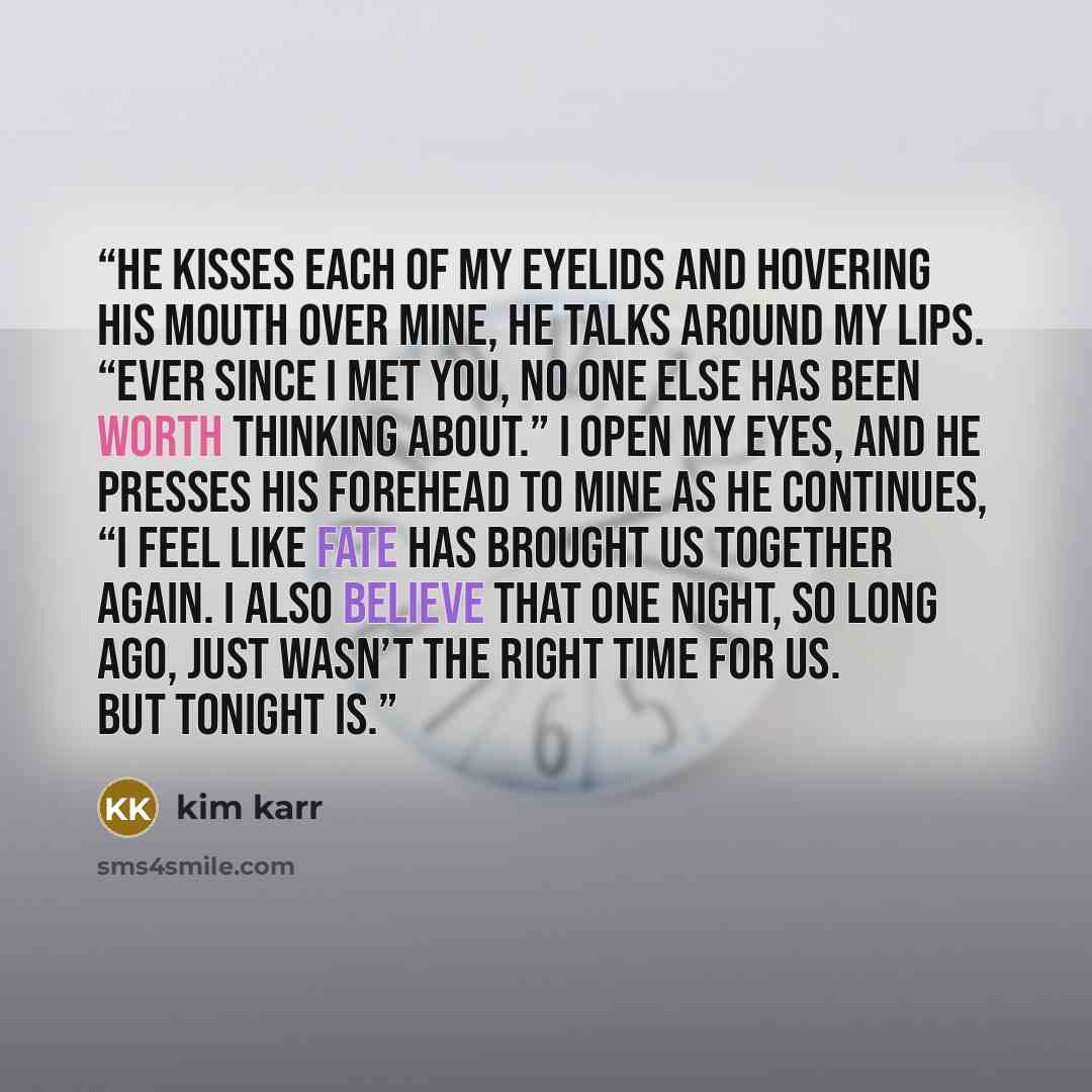 “He kisses each of my eyelids and hovering his mouth over mine, he talks around my lips. “Ever since I met you, no one else has been worth thinking about.” I open my eyes, and he presses his forehead to mine as he continues, “I feel like fate has brought us together again. I also believe that one…” quote by Kim Karr