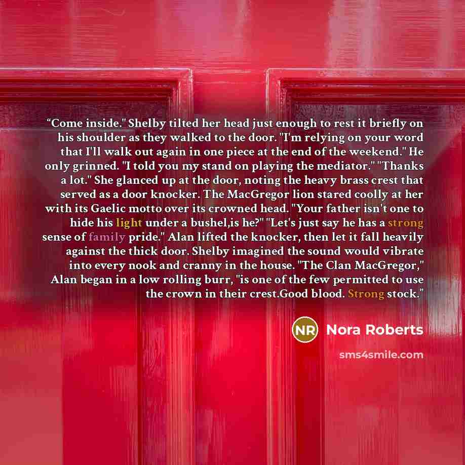 “Come inside." Shelby tilted her head just enough to rest it briefly on his shoulder as they walked to the door. "I'm relying on your word that I'll walk out again in one piece at the end of the weekend." He only grinned. "I told you my stand on playing the mediator." "Thanks a lot." She glanced up…” quote by Nora Roberts