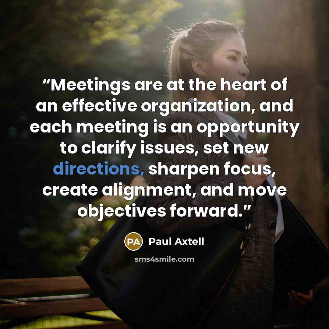 “Meetings are at the heart of an effective organization, and each meeting is an opportunity to clarify issues, set new directions, sharpen focus, create alignment, and move objectives forward.” quote by Paul Axtell