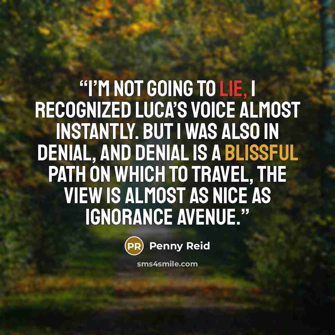 “I’m not going to lie, I recognized Luca’s voice almost instantly. But I was also in denial, and denial is a blissful path on which to travel, the view is almost as nice as Ignorance Avenue.” quote by Penny Reid