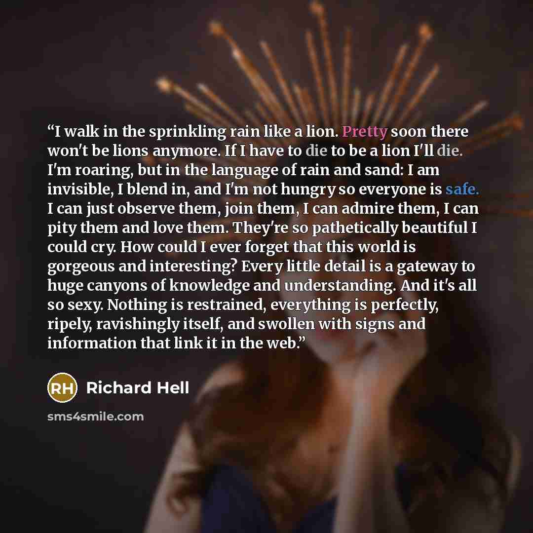 “I walk in the sprinkling rain like a lion. Pretty soon there won't be lions anymore. If I have to die to be a lion I'll die. I'm roaring, but in the language of rain and sand: I am invisible, I blend in, and I'm not hungry so everyone is safe. I can just observe them, join them, I can admire them…” quote by Richard Hell