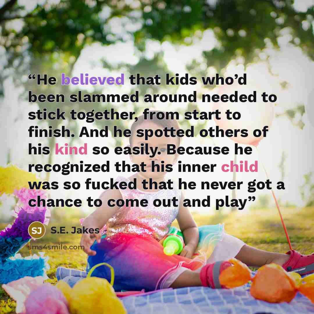 “He believed that kids who’d been slammed around needed to stick together, from start to finish. And he spotted others of his kind so easily. Because he recognized that his inner child was so fucked that he never got a chance to come out and play” quote by S.E. Jakes