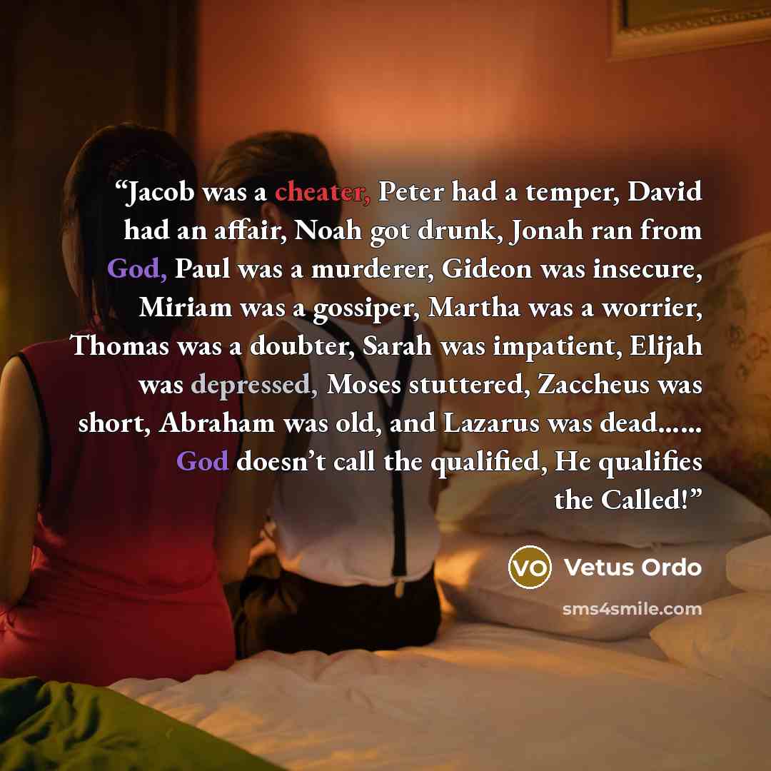 “​Jacob was a cheater, Peter had a temper, David had an affair, Noah got drunk, Jonah ran from God, Paul was a murderer, Gideon was insecure, Miriam was a gossiper, Martha was a worrier, Thomas was a doubter, Sarah was impatient, Elijah was depressed, Moses stuttered, Zaccheus was short, Abraham…” quote by Vetus Ordo