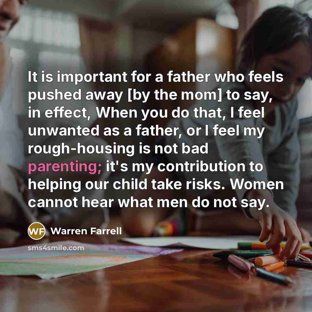 “It is important for a father who feels pushed away [by the mom] to say, in effect, When you do that, I feel unwanted as a father, or I feel my rough-housing is not bad parenting; it's my contribution to helping our child take risks. Women cannot hear what men do not say.” quote by Warren Farrell