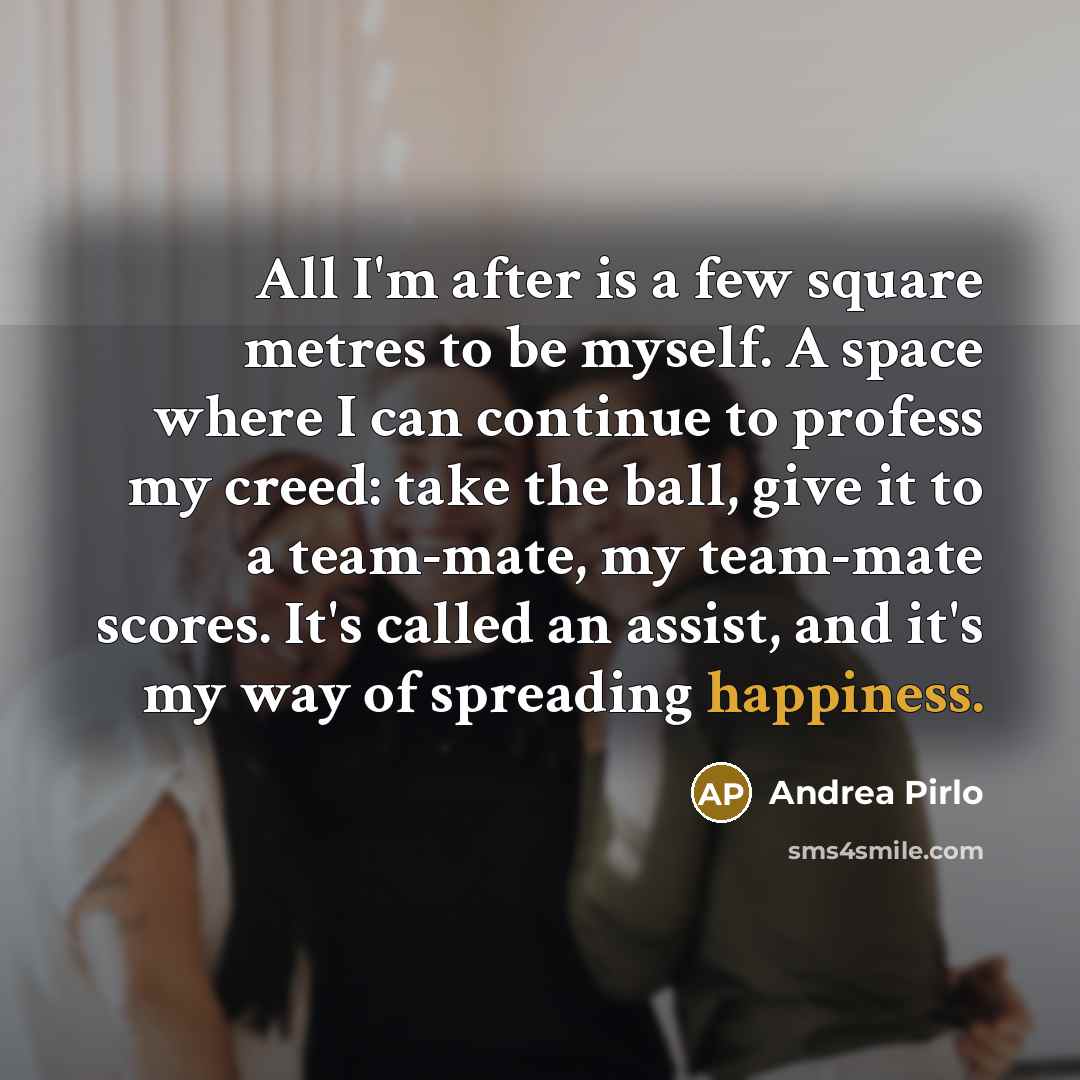 “All I'm after is a few square metres to be myself. A space where I can continue to profess my creed: take the ball, give it to a team-mate, my team-mate scores. It's called an assist, and it's my way of spreading happiness.” quote by Andrea Pirlo